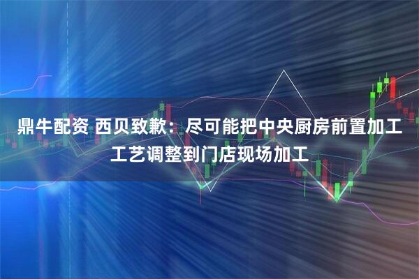 鼎牛配资 西贝致歉：尽可能把中央厨房前置加工工艺调整到门店现场加工