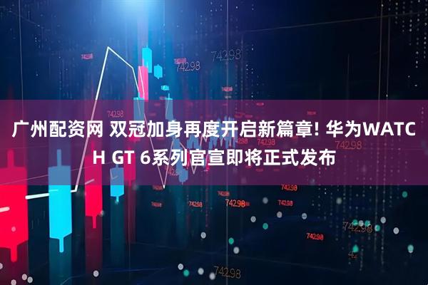 广州配资网 双冠加身再度开启新篇章! 华为WATCH GT 6系列官宣即将正式发布