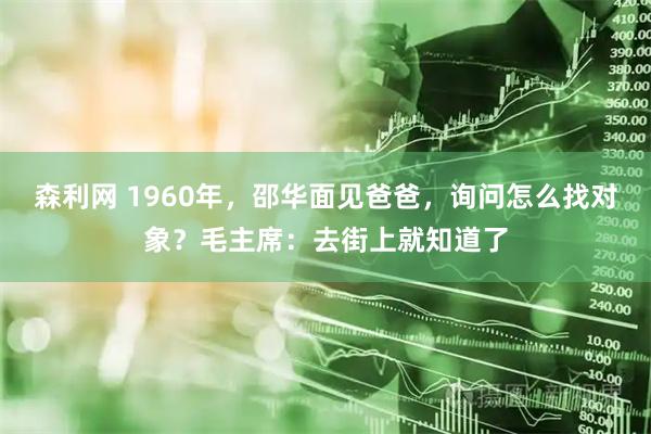 森利网 1960年，邵华面见爸爸，询问怎么找对象？毛主席：去街上就知道了