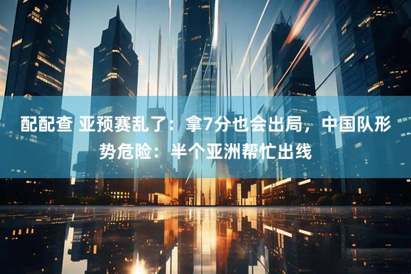 配配查 亚预赛乱了：拿7分也会出局，中国队形势危险：半个亚洲帮忙出线
