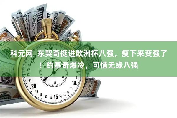 科元网  东契奇挺进欧洲杯八强，瘦下来变强了！约基奇爆冷，可惜无缘八强