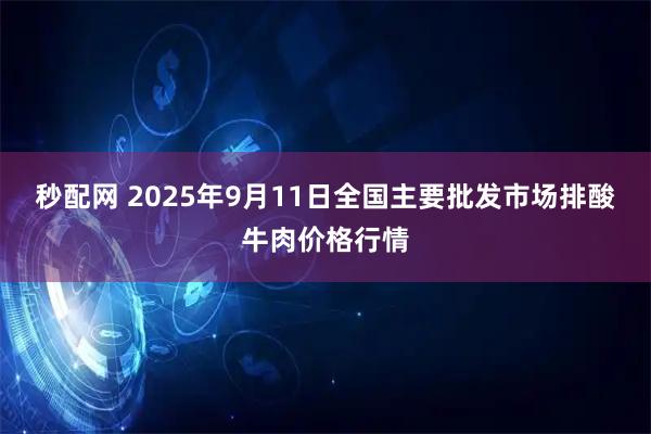 秒配网 2025年9月11日全国主要批发市场排酸牛肉价格行情