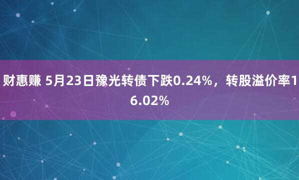 财惠赚 5月23日豫光转债下跌0.24%，转股溢价率16.02%