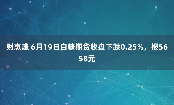 财惠赚 6月19日白糖期货收盘下跌0.25%，报5658元