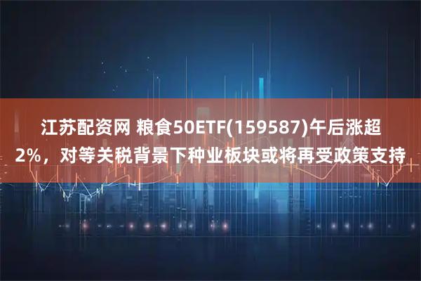 江苏配资网 粮食50ETF(159587)午后涨超2%，对等关税背景下种业板块或将再受政策支持