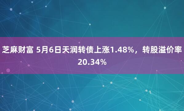 芝麻财富 5月6日天润转债上涨1.48%，转股溢价率20.34%