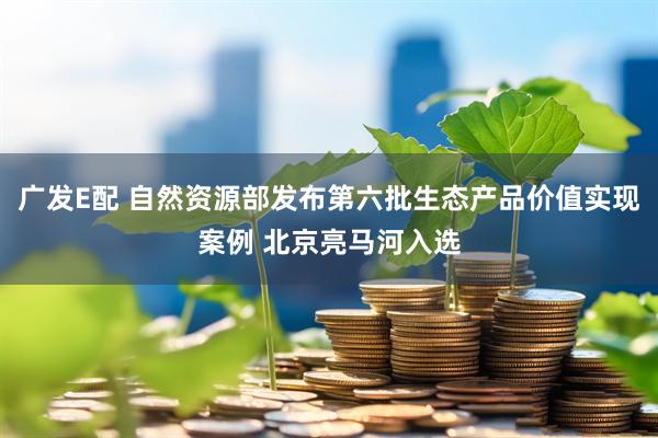 广发E配 自然资源部发布第六批生态产品价值实现案例 北京亮马河入选