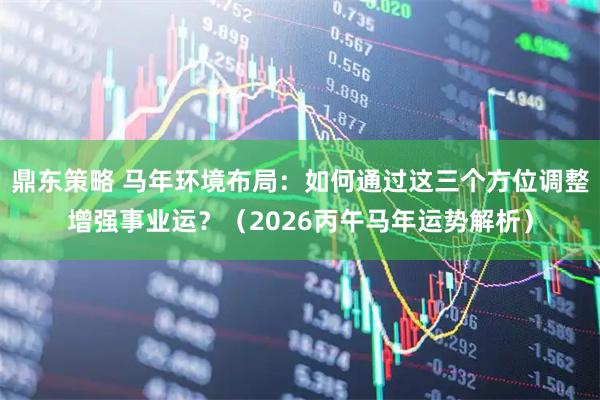 鼎东策略 马年环境布局：如何通过这三个方位调整增强事业运？（2026丙午马年运势解析）