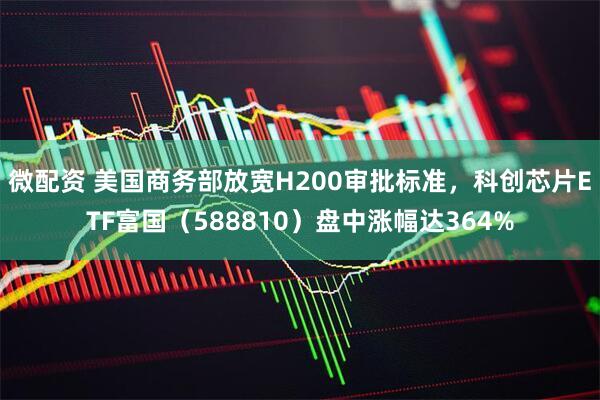 微配资 美国商务部放宽H200审批标准，科创芯片ETF富国（588810）盘中涨幅达364%