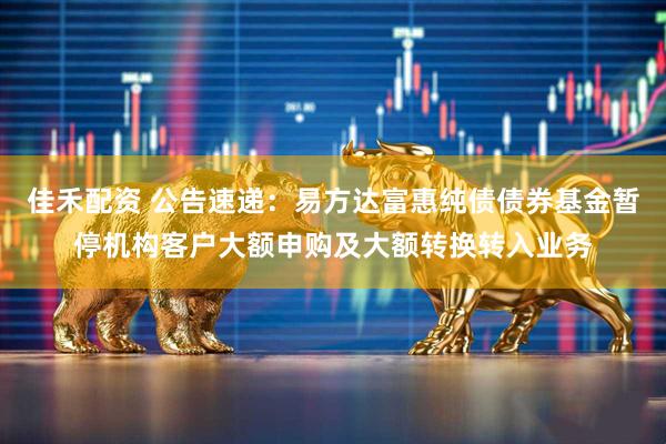 佳禾配资 公告速递：易方达富惠纯债债券基金暂停机构客户大额申购及大额转换转入业务