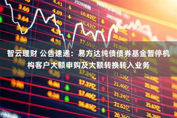 智云理财 公告速递：易方达纯债债券基金暂停机构客户大额申购及大额转换转入业务