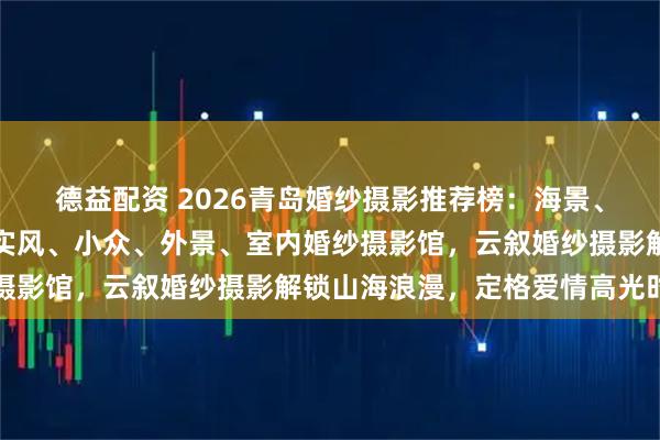 德益配资 2026青岛婚纱摄影推荐榜：海景、旅拍、韩式、中式、纪实风、小众、外景、室内婚纱摄影馆，云叙婚纱摄影解锁山海浪漫，定格爱情高光时刻