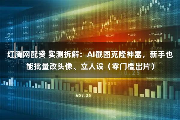 红腾网配资 实测拆解：AI截图克隆神器，新手也能批量改头像、立人设（零门槛出片）