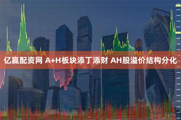 亿赢配资网 A+H板块添丁添财 AH股溢价结构分化
