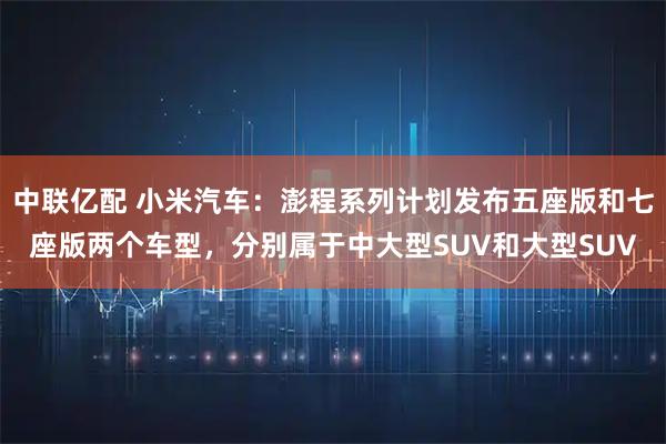 中联亿配 小米汽车：澎程系列计划发布五座版和七座版两个车型，分别属于中大型SUV和大型SUV